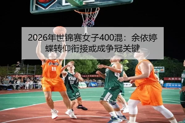 2026年世锦赛女子400混：余依婷蝶转仰衔接或成争冠关键