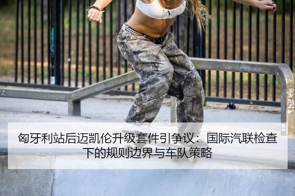 匈牙利站后迈凯伦升级套件引争议：国际汽联检查下的规则边界与车队策略